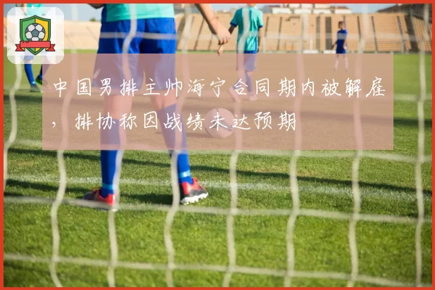 中国男排主帅海宁合同期内被解雇,排协称因战绩未达预期