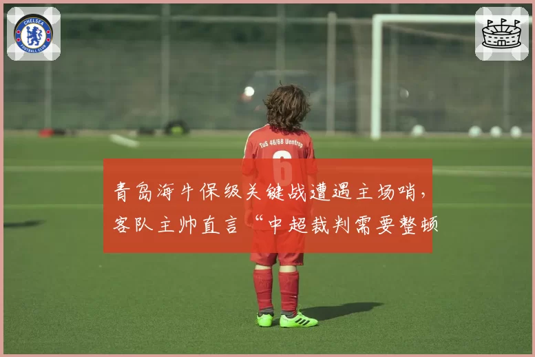 青岛海牛保级关键战遭遇主场哨,客队主帅直言“中超裁判需要整顿”