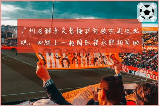 广州龙狮李炎哲掩护时被吹进攻犯规，回顾上一轮同队崔永熙相同动作却被许可