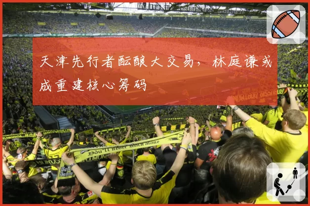 天津先行者酝酿大交易，林庭谦或成重建核心筹码