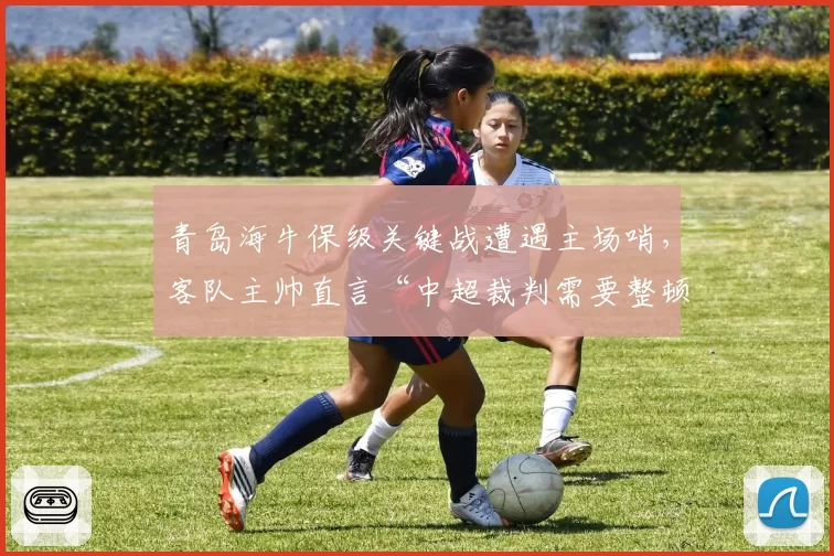 青岛海牛保级关键战遭遇主场哨,客队主帅直言“中超裁判需要整顿”