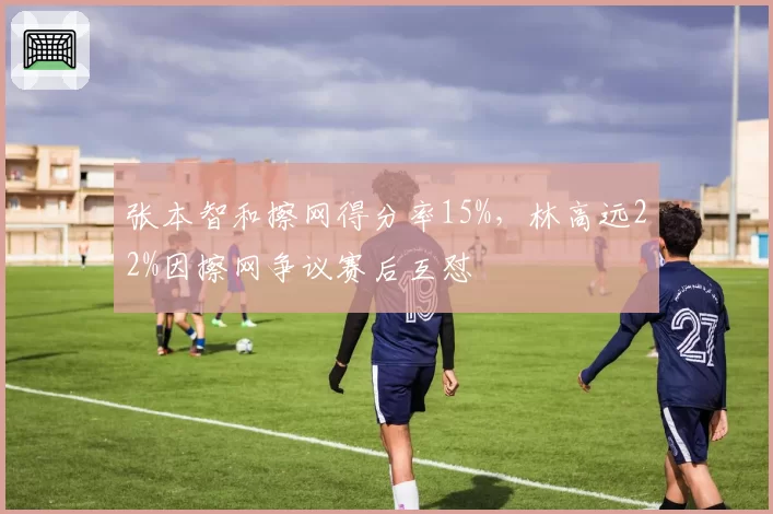 张本智和擦网得分率15%，林高远22%因擦网争议赛后互怼