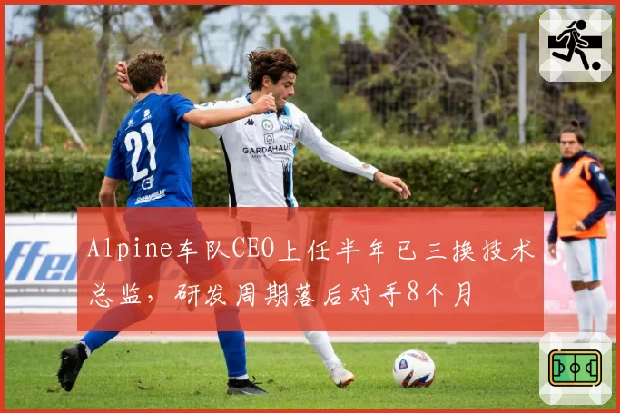 Alpine车队CEO上任半年已三换技术总监,研发周期落后对手8个月