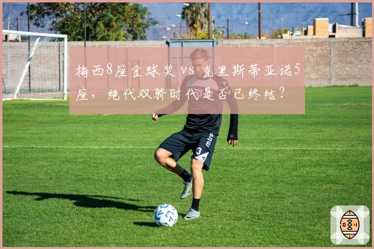 梅西8座金球奖 vs 克里斯蒂亚诺5座，绝代双骄时代是否已终结？