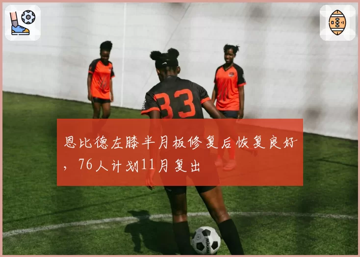 恩比德左膝半月板修复后恢复良好，76人计划11月复出