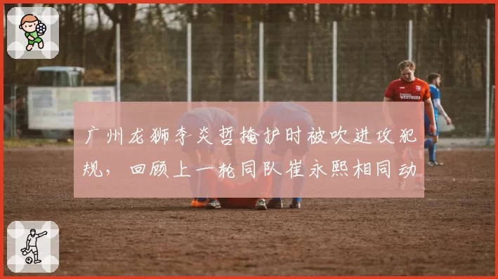广州龙狮李炎哲掩护时被吹进攻犯规，回顾上一轮同队崔永熙相同动作却被许可