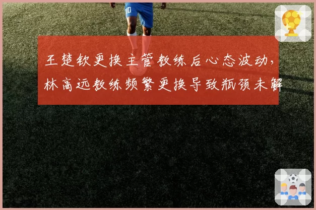王楚钦更换主管教练后心态波动，林高远教练频繁更换导致瓶颈未解