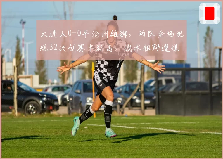 大连人0-0平沧州雄狮,两队全场犯规32次创赛季新高,战术粗野遭媒体怒批“中超耻辱”