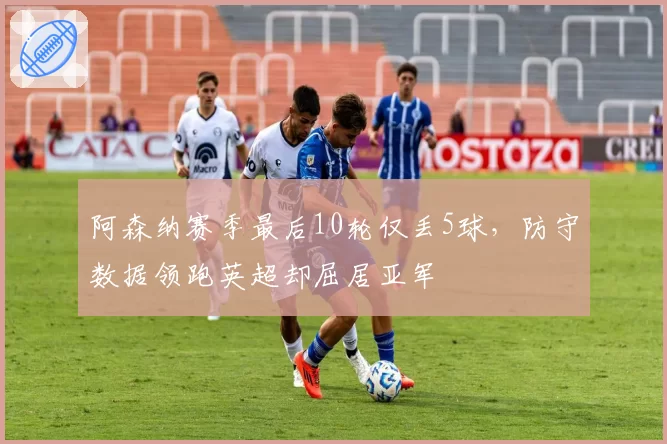 阿森纳赛季最后10轮仅丢5球，防守数据领跑英超却屈居亚军