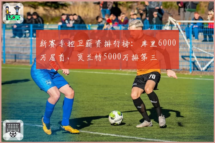 新赛季控卫薪资排行榜：库里6000万居首，莫兰特5000万排第三