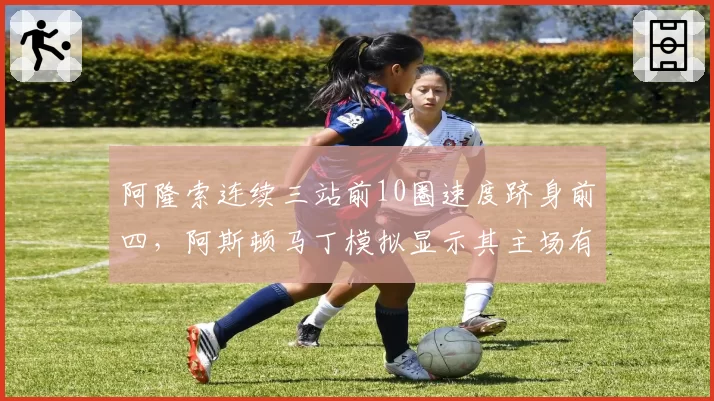 阿隆索连续三站前10圈速度跻身前四，阿斯顿马丁模拟显示其主场有望冲进前五
