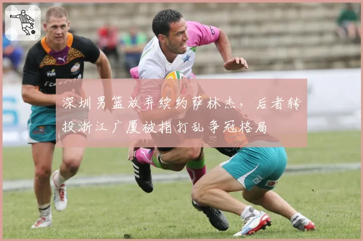 深圳男篮放弃续约萨林杰，后者转投浙江广厦被指打乱争冠格局