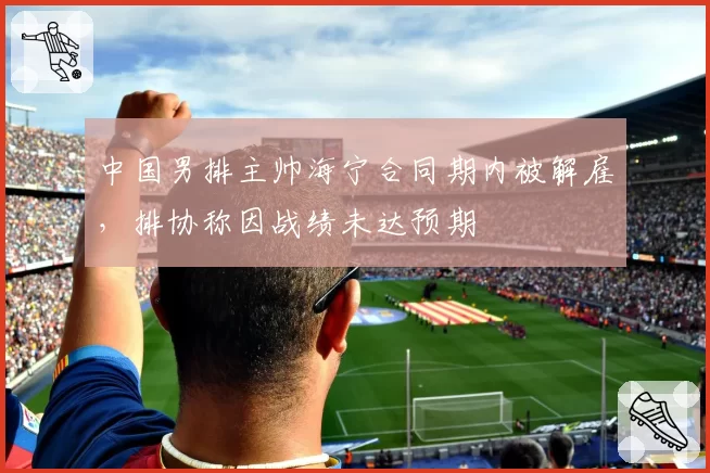 中国男排主帅海宁合同期内被解雇,排协称因战绩未达预期
