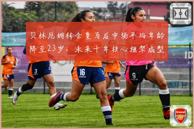贝林厄姆转会皇马后中场平均年龄降至23岁，未来十年核心框架成型
