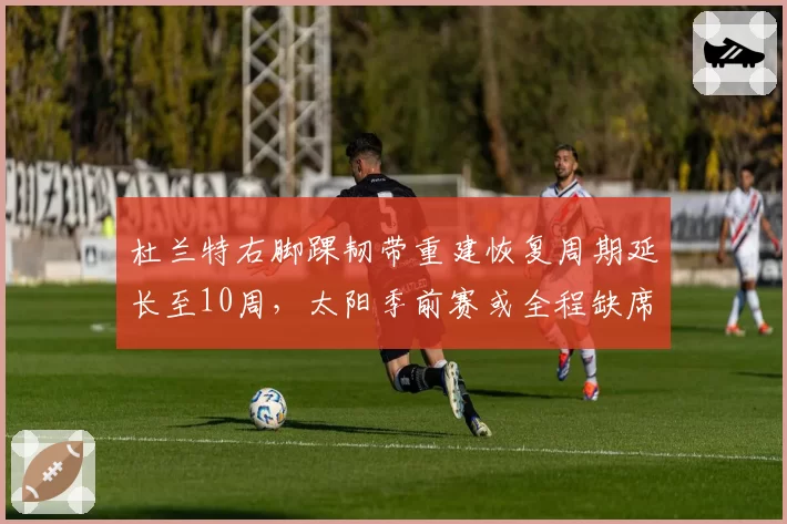 杜兰特右脚踝韧带重建恢复周期延长至10周，太阳季前赛或全程缺席