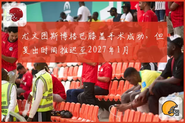 尤文图斯博格巴膝盖手术成功，但复出时间推迟至2027年1月