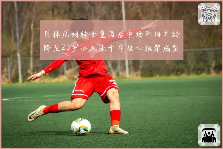 贝林厄姆转会皇马后中场平均年龄降至23岁,未来十年核心框架成型