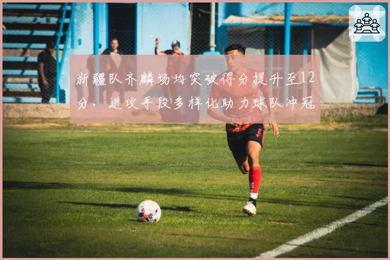 新疆队齐麟场均突破得分提升至12分，进攻手段多样化助力球队冲冠