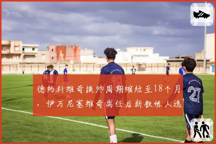 德约科维奇换帅周期缩短至18个月，伊万尼塞维奇离任后新教练人选扑朔迷离