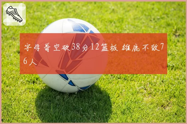字母哥空砍38分12篮板 雄鹿不敌76人
