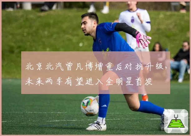 北京北汽曾凡博增重后对抗升级，未来两季有望进入全明星首发