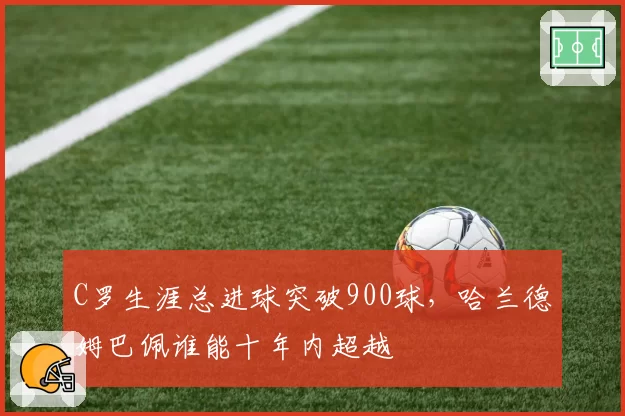 C罗生涯总进球突破900球，哈兰德姆巴佩谁能十年内超越