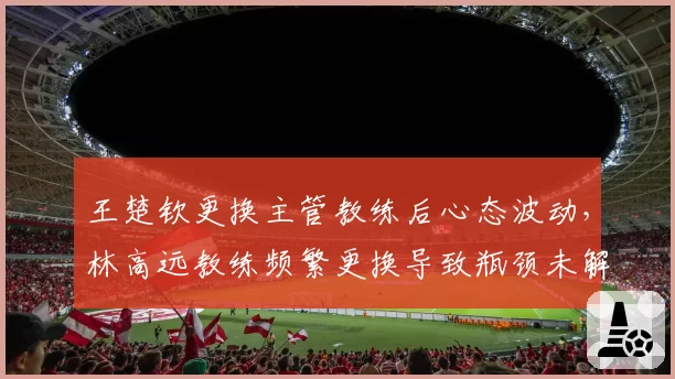 王楚钦更换主管教练后心态波动，林高远教练频繁更换导致瓶颈未解