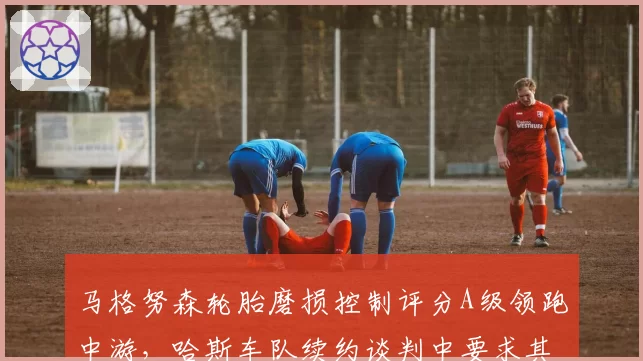 马格努森轮胎磨损控制评分A级领跑中游，哈斯车队续约谈判中要求其降低年薪