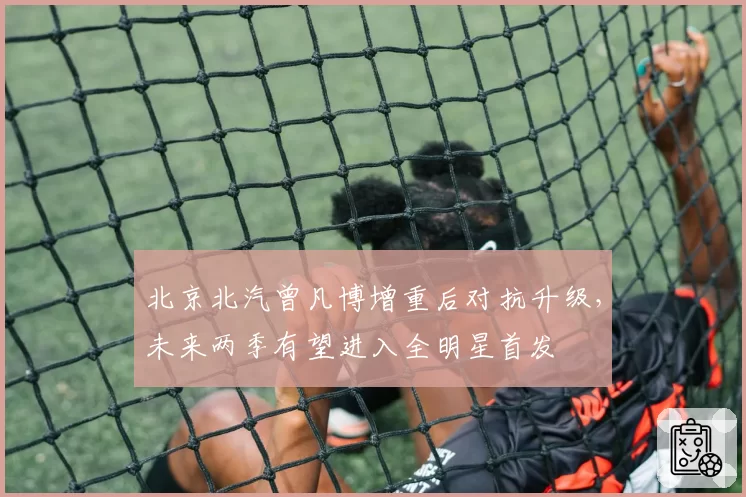 北京北汽曾凡博增重后对抗升级，未来两季有望进入全明星首发