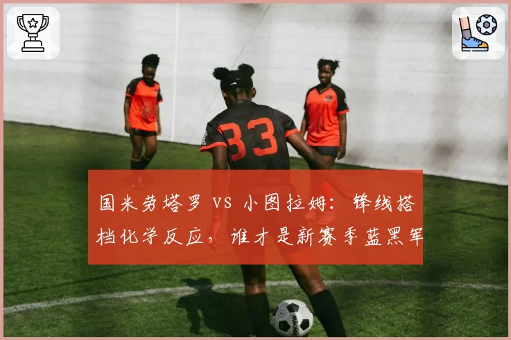 国米劳塔罗 vs 小图拉姆:锋线搭档化学反应,谁才是新赛季蓝黑军第一射手?