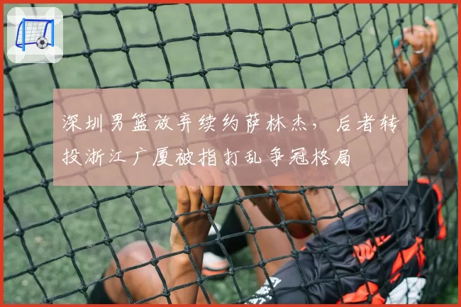 深圳男篮放弃续约萨林杰，后者转投浙江广厦被指打乱争冠格局