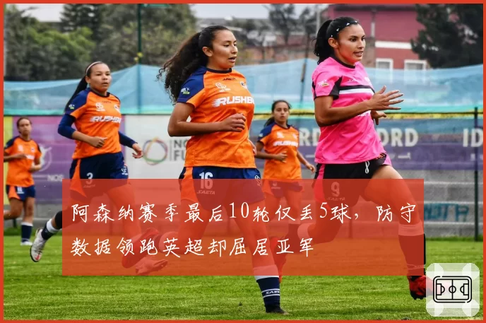 阿森纳赛季最后10轮仅丢5球，防守数据领跑英超却屈居亚军