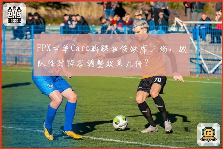 FPX中单Care脚踝扭伤缺席三场，战队临时阵容调整效果几何？