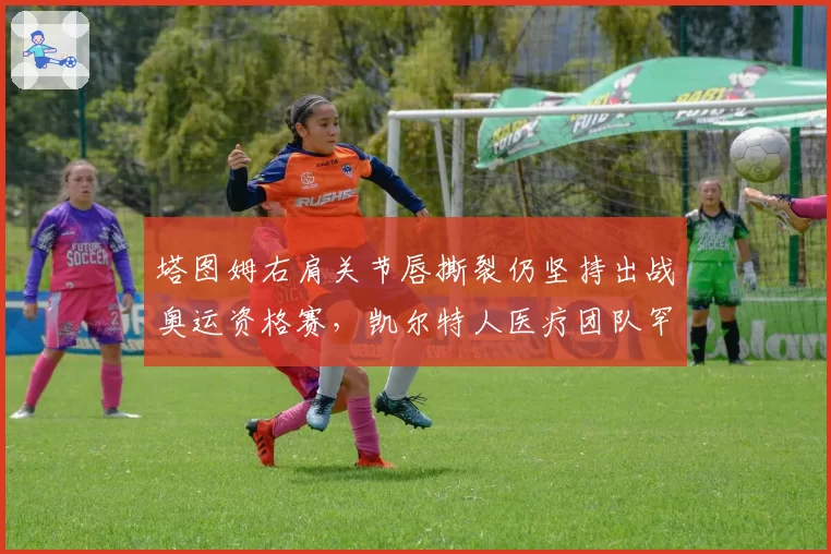 塔图姆右肩关节唇撕裂仍坚持出战奥运资格赛，凯尔特人医疗团队罕见发表反对声明